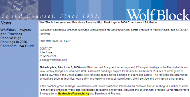 WolfBlock Lawyers and Practices Receive High Rankings in 2006 Chambers USA Guide  WolfBlock earned five practice rankings, including the top ranking for real estate practice in Pennsylvania, and 12 lawyer rankings  FOR IMMEDIATE RELEASE  CONTACT: Julie Amos 215-977-2370 
 <script language='JavaScript' type='text/javascript'>
 <!--
 var prefix = 'mailto:';
 var suffix = '';
 var attribs = '';
 var path = 'hr' + 'ef' + '=';
 var addy20368 = 'jamos' + '@';
 addy20368 = addy20368 + 'wolfblock' + '.' + 'com';
 document.write( '<a ' + path + '\'' + prefix + addy20368 + suffix + '\'' + attribs + '>' );
 document.write( addy20368 );
 document.write( '<\/a>' );
 //-->
 </script><script language='JavaScript' type='text/javascript'>
 <!--
 document.write( '<span style=\'display: none;\'>' );
 //-->
 </script>This e-mail address is being protected from spambots. You need JavaScript enabled to view it
 <script language='JavaScript' type='text/javascript'>
 <!--
 document.write( '</' );
 document.write( 'span>' );
 //-->
 </script>  Philadelphia, PA--June 5, 2006--WolfBlock earned five practice rankings and 12 lawyer rankings in the Pennsylvania and New Jersey listings of Chambers USA: America's Leading Lawyers for Business. Chambers USA is a referral guide to leading lawyers in the United States with rankings based on the opinions of peers and clients. The rankings are determined by qualities such as technical legal ability, professional conduct, commitment, client service and commercial awareness.  In the practice group rankings, WolfBlock's Real Estate practice in Pennsylvania received the top ranking. A number of other Pennsylvania practices were also recognized as leading in their field, including the Environment practice, Corporate/Mergers & Acquisitions, Bankruptcy/Restructuring and Banking and Finance.  Herman Fala, the chair of WolfBlock's Real Estate group, was ranked in the top 10 for individual lawyers. In the practice area of Banking and Finance, Bruce Lesser was recognized with a top ranking.  Other leading lawyers selected in the firm's Pennsylvania offices include, in Philadelphia: Ronald Glazer, Real Estate; Mark Kessler, Corporate/Mergers and Acquisitions; Steven Miano, Environment; Henry Miller, Real Estate; Kermit Rader, Environment; Jason Shargel, Corporate/Mergers and Acquisitions; Michael Temin, Bankruptcy/Restructuring; Kenneth Warren, Environment; and James Williams, Real Estate. In addition, from our Roseland, New Jersey, office, Peter Herzberg was listed for Environment.  About Wolf, Block, Schorr and Solis-Cohen  Founded in Philadelphia in 1903, Wolf, Block, Schorr and Solis-Cohen LLP, a Pennsylvania limited liability partnership, is an organization of 300 attorneys and other professionals offering legal and law-related services throughout the Northeast. Legal services in the areas of corporate and securities, emerging growth, venture capital counseling, information technology, intellectual property, international transactions, real estate, litigation, environmental law, health law, employment law, personal planning, and consumer law are provided in several Wolf, Block, Schorr and Solis-Cohen offices: WolfBlock Brach Eichler in Roseland, NJ; WolfBlock Public Strategies Group in Boston, MA and Washington, D.C.; and Government Relations services in Harrisburg, PA.