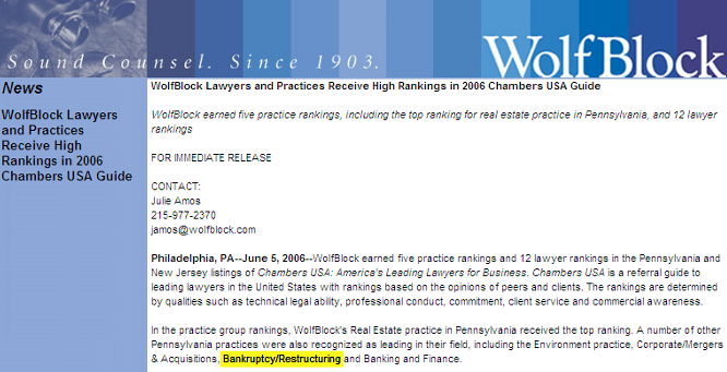 WolfBlock Bankruptcy Practise Receives High Ranking WolfBlock Lawyers and Practices Receive High Rankings in 2006 Chambers USA Guide WolfBlock earned five practice rankings, including the top ranking for real estate practice in Pennsylvania, and 12 lawyer rankings FOR IMMEDIATE RELEASE CONTACT: Julie Amos 215-977-2370
<script language='JavaScript' type='text/javascript'>
<!--
var prefix = 'mailto:';
var suffix = '';
var attribs = '';
var path = 'hr' + 'ef' + '=';
var addy98943 = 'jamos' + '@';
addy98943 = addy98943 + 'wolfblock' + '.' + 'com';
document.write( '<a ' + path + '\'' + prefix + addy98943 + suffix + '\'' + attribs + '>' );
document.write( addy98943 );
document.write( '<\/a>' );
//-->
</script><script language='JavaScript' type='text/javascript'>
<!--
document.write( '<span style=\'display: none;\'>' );
//-->
</script>This e-mail address is being protected from spambots. You need JavaScript enabled to view it
<script language='JavaScript' type='text/javascript'>
<!--
document.write( '</' );
document.write( 'span>' );
//-->
</script> Philadelphia, PA--June 5, 2006--WolfBlock earned five practice rankings and 12 lawyer rankings in the Pennsylvania and New Jersey listings of Chambers USA: America's Leading Lawyers for Business. Chambers USA is a referral guide to leading lawyers in the United States with rankings based on the opinions of peers and clients. The rankings are determined by qualities such as technical legal ability, professional conduct, commitment, client service and commercial awareness. In the practice group rankings, WolfBlock's Real Estate practice in Pennsylvania received the top ranking. A number of other Pennsylvania practices were also recognized as leading in their field, including the Environment practice, Corporate/Mergers & Acquisitions, Bankruptcy/Restructuring and Banking and Finance. Herman Fala, the chair of WolfBlock's Real Estate group, was ranked in the top 10 for individual lawyers. In the practice area of Banking and Finance, Bruce Lesser was recognized with a top ranking. Other leading lawyers selected in the firm's Pennsylvania offices include, in Philadelphia: Ronald Glazer, Real Estate; Mark Kessler, Corporate/Mergers and Acquisitions; Steven Miano, Environment; Henry Miller, Real Estate; Kermit Rader, Environment; Jason Shargel, Corporate/Mergers and Acquisitions; Michael Temin, Bankruptcy/Restructuring; Kenneth Warren, Environment; and James Williams, Real Estate. In addition, from our Roseland, New Jersey, office, Peter Herzberg was listed for Environment. About Wolf, Block, Schorr and Solis-Cohen Founded in Philadelphia in 1903, Wolf, Block, Schorr and Solis-Cohen LLP, a Pennsylvania limited liability partnership, is an organization of 300 attorneys and other professionals offering legal and law-related services throughout the Northeast. Legal services in the areas of corporate and securities, emerging growth, venture capital counseling, information technology, intellectual property, international transactions, real estate, litigation, environmental law, health law, employment law, personal planning, and consumer law are provided in several Wolf, Block, Schorr and Solis-Cohen offices: WolfBlock Brach Eichler in Roseland, NJ; WolfBlock Public Strategies Group in Boston, MA and Washington, D.C.; and Government Relations services in Harrisburg, PA.