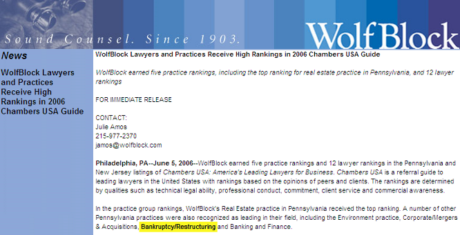 WolfBlock Lawyers and Practices Receive High Rankings in 2006 Chambers USA Guide  WolfBlock earned five practice rankings, including the top ranking for real estate practice in Pennsylvania, and 12 lawyer rankings  FOR IMMEDIATE RELEASE  CONTACT: Julie Amos 215-977-2370 
 <script language='JavaScript' type='text/javascript'>
 <!--
 var prefix = 'mailto:';
 var suffix = '';
 var attribs = '';
 var path = 'hr' + 'ef' + '=';
 var addy84723 = 'jamos' + '@';
 addy84723 = addy84723 + 'wolfblock' + '.' + 'com';
 document.write( '<a ' + path + '\'' + prefix + addy84723 + suffix + '\'' + attribs + '>' );
 document.write( addy84723 );
 document.write( '<\/a>' );
 //-->
 </script><script language='JavaScript' type='text/javascript'>
 <!--
 document.write( '<span style=\'display: none;\'>' );
 //-->
 </script>This e-mail address is being protected from spambots. You need JavaScript enabled to view it
 <script language='JavaScript' type='text/javascript'>
 <!--
 document.write( '</' );
 document.write( 'span>' );
 //-->
 </script>  Philadelphia, PA--June 5, 2006--WolfBlock earned five practice rankings and 12 lawyer rankings in the Pennsylvania and New Jersey listings of Chambers USA: America's Leading Lawyers for Business. Chambers USA is a referral guide to leading lawyers in the United States with rankings based on the opinions of peers and clients. The rankings are determined by qualities such as technical legal ability, professional conduct, commitment, client service and commercial awareness.  In the practice group rankings, WolfBlock's Real Estate practice in Pennsylvania received the top ranking. A number of other Pennsylvania practices were also recognized as leading in their field, including the Environment practice, Corporate/Mergers & Acquisitions, Bankruptcy/Restructuring and Banking and Finance.  Herman Fala, the chair of WolfBlock's Real Estate group, was ranked in the top 10 for individual lawyers. In the practice area of Banking and Finance, Bruce Lesser was recognized with a top ranking.  Other leading lawyers selected in the firm's Pennsylvania offices include, in Philadelphia: Ronald Glazer, Real Estate; Mark Kessler, Corporate/Mergers and Acquisitions; Steven Miano, Environment; Henry Miller, Real Estate; Kermit Rader, Environment; Jason Shargel, Corporate/Mergers and Acquisitions; Michael Temin, Bankruptcy/Restructuring; Kenneth Warren, Environment; and James Williams, Real Estate. In addition, from our Roseland, New Jersey, office, Peter Herzberg was listed for Environment.  About Wolf, Block, Schorr and Solis-Cohen  Founded in Philadelphia in 1903, Wolf, Block, Schorr and Solis-Cohen LLP, a Pennsylvania limited liability partnership, is an organization of 300 attorneys and other professionals offering legal and law-related services throughout the Northeast. Legal services in the areas of corporate and securities, emerging growth, venture capital counseling, information technology, intellectual property, international transactions, real estate, litigation, environmental law, health law, employment law, personal planning, and consumer law are provided in several Wolf, Block, Schorr and Solis-Cohen offices: WolfBlock Brach Eichler in Roseland, NJ; WolfBlock Public Strategies Group in Boston, MA and Washington, D.C.; and Government Relations services in Harrisburg, PA.